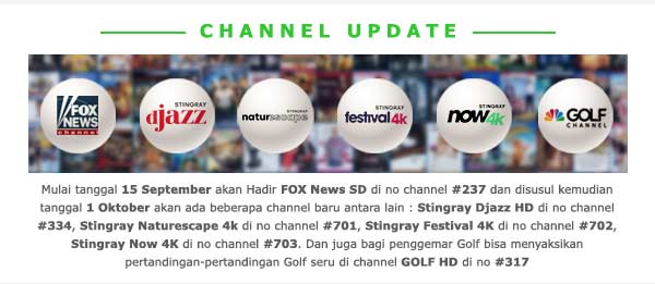 Mulai tanggal 15 September akan Hadir FOX News SD di no channel #237 dan disusul kemudian tanggal 1 Oktober akan ada beberapa channel baru antara lain : Stingray Djazz HD di no channel #334, Stingray Naturescape 4k di no channel #701, Stingray Festival 4K di no channel #702, Stingray Now 4K di no channel #703. Dan juga bagi penggemar Golf bisa menyaksikan pertandingan-pertandingan Golf seru di channel GOLF HD di no #317.